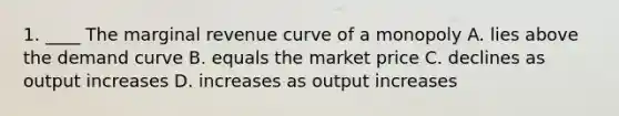 1. ____ The marginal revenue curve of a monopoly A. lies above the demand curve B. equals the market price C. declines as output increases D. increases as output increases