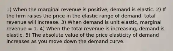 1) When the marginal revenue is​ positive, demand is elastic. 2) If the firm raises the price in the elastic range of​ demand, total revenue will increase. 3) When demand is unit​ elastic, marginal revenue​ = 1. 4) When the total revenue is​ increasing, demand is elastic. 5) The <a href='https://www.questionai.com/knowledge/kbbTh4ZPeb-absolute-value' class='anchor-knowledge'>absolute value</a> of the price elasticity of demand increases as you move down the demand curve.