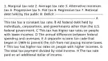 1. Marginal tax rate 2. Average tax rate 3. Alternative minimum tax 4. Progressive tax 5. Flat tax 6. Regressive tax 7. National debt held by the public 8. Deficit ------------------------------------------------------------------------------------------------------------------------------- A This tax has a constant tax rate. B All federal debt held by individuals, corporations, and governments other than the U.S. federal government. C This tax has higher tax rates on people with lower incomes. D The annual difference between federal spending and revenues. E A separate income tax code that began in 1969 to prevent the rich from not paying income taxes. F This tax has higher tax rates on people with higher incomes. G The total tax payment divided by total income. H The tax rate paid on an additional dollar of income.