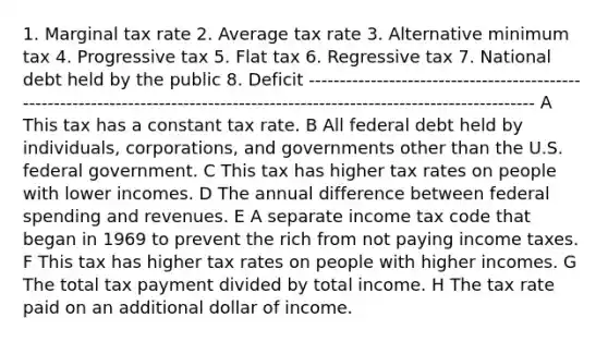 1. Marginal tax rate 2. Average tax rate 3. Alternative minimum tax 4. Progressive tax 5. Flat tax 6. Regressive tax 7. National debt held by the public 8. Deficit ------------------------------------------------------------------------------------------------------------------------------- A This tax has a constant tax rate. B All federal debt held by individuals, corporations, and governments other than the U.S. federal government. C This tax has higher tax rates on people with lower incomes. D The annual difference between federal spending and revenues. E A separate income tax code that began in 1969 to prevent the rich from not paying income taxes. F This tax has higher tax rates on people with higher incomes. G The total tax payment divided by total income. H The tax rate paid on an additional dollar of income.