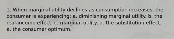 1. When marginal utility declines as consumption increases, the consumer is experiencing: a. diminishing marginal utility. b. the real-income effect. c. marginal utility. d. the substitution effect. e. the consumer optimum.