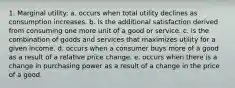 1. Marginal utility: a. occurs when total utility declines as consumption increases. b. is the additional satisfaction derived from consuming one more unit of a good or service. c. is the combination of goods and services that maximizes utility for a given income. d. occurs when a consumer buys more of a good as a result of a relative price change. e. occurs when there is a change in purchasing power as a result of a change in the price of a good.