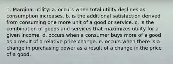 1. Marginal utility: a. occurs when total utility declines as consumption increases. b. is the additional satisfaction derived from consuming one more unit of a good or service. c. is the combination of goods and services that maximizes utility for a given income. d. occurs when a consumer buys more of a good as a result of a relative price change. e. occurs when there is a change in purchasing power as a result of a change in the price of a good.