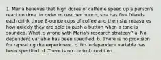 1. Maria believes that high doses of caffeine speed up a person's reaction time. In order to test her hunch, she has five friends each drink three 8-ounce cups of coffee and then she measures how quickly they are able to push a button when a tone is sounded. What is wrong with Maria's research strategy? a. No dependent variable has been specified. b. There is no provision for repeating the experiment. c. No independent variable has been specified. d. There is no control condition.