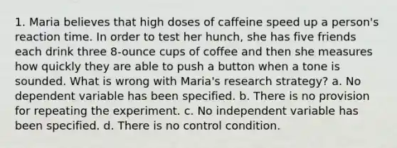 1. Maria believes that high doses of caffeine speed up a person's reaction time. In order to test her hunch, she has five friends each drink three 8-ounce cups of coffee and then she measures how quickly they are able to push a button when a tone is sounded. What is wrong with Maria's research strategy? a. No dependent variable has been specified. b. There is no provision for repeating the experiment. c. No independent variable has been specified. d. There is no control condition.