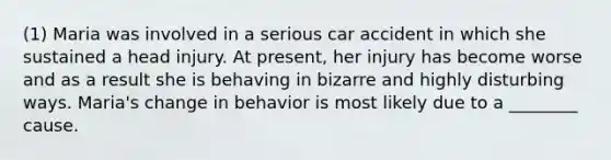 (1) Maria was involved in a serious car accident in which she sustained a head injury. At present, her injury has become worse and as a result she is behaving in bizarre and highly disturbing ways. Maria's change in behavior is most likely due to a ________ cause.