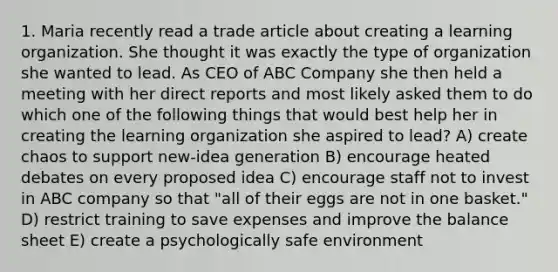 1. Maria recently read a trade article about creating a learning organization. She thought it was exactly the type of organization she wanted to lead. As CEO of ABC Company she then held a meeting with her direct reports and most likely asked them to do which one of the following things that would best help her in creating the learning organization she aspired to lead? A) create chaos to support new-idea generation B) encourage heated debates on every proposed idea C) encourage staff not to invest in ABC company so that "all of their eggs are not in one basket." D) restrict training to save expenses and improve the balance sheet E) create a psychologically safe environment