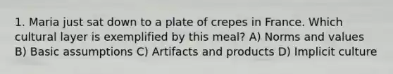 1. Maria just sat down to a plate of crepes in France. Which cultural layer is exemplified by this meal? A) Norms and values B) Basic assumptions C) Artifacts and products D) Implicit culture