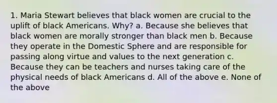 1. Maria Stewart believes that black women are crucial to the uplift of black Americans. Why? a. Because she believes that black women are morally stronger than black men b. Because they operate in the Domestic Sphere and are responsible for passing along virtue and values to the next generation c. Because they can be teachers and nurses taking care of the physical needs of black Americans d. All of the above e. None of the above