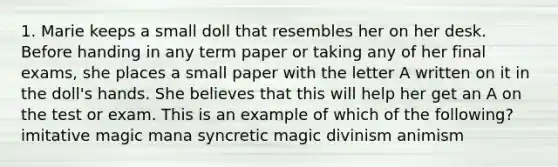 1. Marie keeps a small doll that resembles her on her desk. Before handing in any term paper or taking any of her final exams, she places a small paper with the letter A written on it in the doll's hands. She believes that this will help her get an A on the test or exam. This is an example of which of the following? imitative magic mana syncretic magic divinism animism