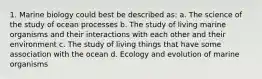 1. Marine biology could best be described as: a. The science of the study of ocean processes b. The study of living marine organisms and their interactions with each other and their environment c. The study of living things that have some association with the ocean d. Ecology and evolution of marine organisms