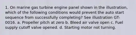 1. On marine gas turbine engine panel shown in the illustration, which of the following conditions would prevent the auto start sequence from successfully completing? See illustration GT-0016. a. Propeller pitch at zero b. Bleed air valve open c. Fuel supply cutoff valve opened. d. Starting motor not turning.