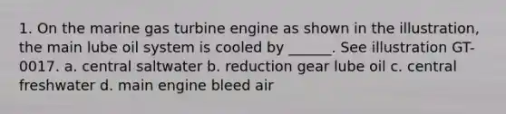 1. On the marine gas turbine engine as shown in the illustration, the main lube oil system is cooled by ______. See illustration GT-0017. a. central saltwater b. reduction gear lube oil c. central freshwater d. main engine bleed air