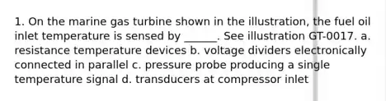 1. On the marine gas turbine shown in the illustration, the fuel oil inlet temperature is sensed by ______. See illustration GT-0017. a. resistance temperature devices b. voltage dividers electronically connected in parallel c. pressure probe producing a single temperature signal d. transducers at compressor inlet