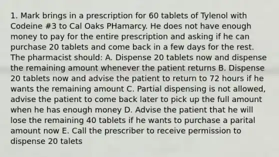 1. Mark brings in a prescription for 60 tablets of Tylenol with Codeine #3 to Cal Oaks PHamarcy. He does not have enough money to pay for the entire prescription and asking if he can purchase 20 tablets and come back in a few days for the rest. The pharmacist should: A. Dispense 20 tablets now and dispense the remaining amount whenever the patient returns B. Dispense 20 tablets now and advise the patient to return to 72 hours if he wants the remaining amount C. Partial dispensing is not allowed, advise the patient to come back later to pick up the full amount when he has enough money D. Advise the patient that he will lose the remaining 40 tablets if he wants to purchase a parital amount now E. Call the prescriber to receive permission to dispense 20 talets