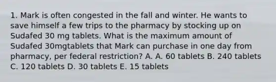 1. Mark is often congested in the fall and winter. He wants to save himself a few trips to the pharmacy by stocking up on Sudafed 30 mg tablets. What is the maximum amount of Sudafed 30mgtablets that Mark can purchase in one day from pharmacy, per federal restriction? A. A. 60 tablets B. 240 tablets C. 120 tablets D. 30 tablets E. 15 tablets