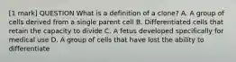 [1 mark] QUESTION What is a definition of a clone? A. A group of cells derived from a single parent cell B. Differentiated cells that retain the capacity to divide C. A fetus developed specifically for medical use D. A group of cells that have lost the ability to differentiate