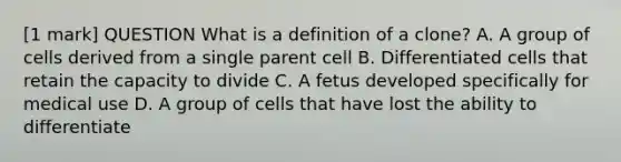 [1 mark] QUESTION What is a definition of a clone? A. A group of cells derived from a single parent cell B. Differentiated cells that retain the capacity to divide C. A fetus developed specifically for medical use D. A group of cells that have lost the ability to differentiate