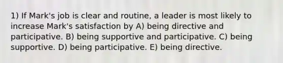 1) If Mark's job is clear and routine, a leader is most likely to increase Mark's satisfaction by A) being directive and participative. B) being supportive and participative. C) being supportive. D) being participative. E) being directive.