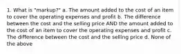 1. What is "markup?" a. The amount added to the cost of an item to cover the operating expenses and profit b. The difference between the cost and the selling price AND the amount added to the cost of an item to cover the operating expenses and profit c. The difference between the cost and the selling price d. None of the above