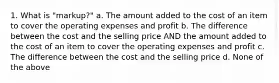 1. What is "markup?" a. The amount added to the cost of an item to cover the operating expenses and profit b. The difference between the cost and the selling price AND the amount added to the cost of an item to cover the operating expenses and profit c. The difference between the cost and the selling price d. None of the above