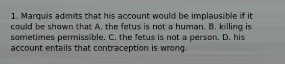 1. Marquis admits that his account would be implausible if it could be shown that A. the fetus is not a human. B. killing is sometimes permissible. C. the fetus is not a person. D. his account entails that contraception is wrong.