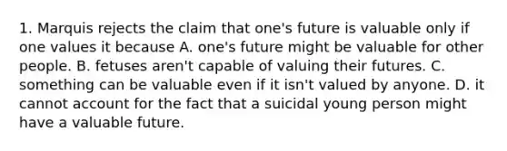 1. Marquis rejects the claim that one's future is valuable only if one values it because A. one's future might be valuable for other people. B. fetuses aren't capable of valuing their futures. C. something can be valuable even if it isn't valued by anyone. D. it cannot account for the fact that a suicidal young person might have a valuable future.