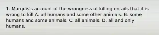 1. Marquis's account of the wrongness of killing entails that it is wrong to kill A. all humans and some other animals. B. some humans and some animals. C. all animals. D. all and only humans.