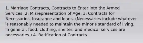 1. Marriage Contracts, Contracts to Enter into the Armed Services. 2. Misrepresentation of Age. 3. Contracts for Necessaries, Insurance and loans. (Necessaries include whatever is reasonably needed to maintain the minor's standard of living. In general, food, clothing, shelter, and medical services are necessaries.) 4. Ratification of Contracts