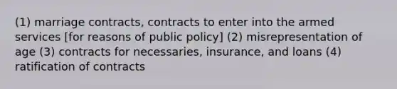 (1) marriage contracts, contracts to enter into the armed services [for reasons of public policy] (2) misrepresentation of age (3) contracts for necessaries, insurance, and loans (4) ratification of contracts