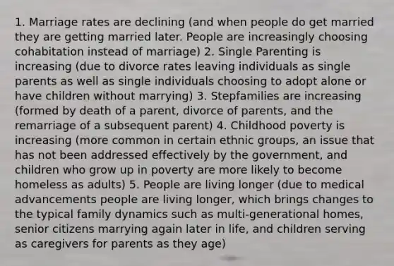 1. Marriage rates are declining (and when people do get married they are getting married later. People are increasingly choosing cohabitation instead of marriage) 2. Single Parenting is increasing (due to divorce rates leaving individuals as single parents as well as single individuals choosing to adopt alone or have children without marrying) 3. Stepfamilies are increasing (formed by death of a parent, divorce of parents, and the remarriage of a subsequent parent) 4. Childhood poverty is increasing (more common in certain ethnic groups, an issue that has not been addressed effectively by the government, and children who grow up in poverty are more likely to become homeless as adults) 5. People are living longer (due to medical advancements people are living longer, which brings changes to the typical family dynamics such as multi-generational homes, senior citizens marrying again later in life, and children serving as caregivers for parents as they age)