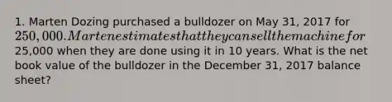 1. Marten Dozing purchased a bulldozer on May 31, 2017 for 250,000. Marten estimates that they can sell the machine for25,000 when they are done using it in 10 years. What is the net book value of the bulldozer in the December 31, 2017 balance sheet?