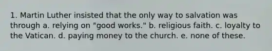 1. Martin Luther insisted that the only way to salvation was through a. relying on "good works." b. religious faith. c. loyalty to the Vatican. d. paying money to the church. e. none of these.