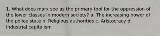 1. What does marx see as the primary tool for the oppression of the lower classes in modern society? a. The increasing power of the police state b. Religious authorities c. Aristocracy d. Industrial capitalism