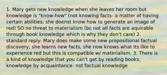 1. Mary gets new knowledge when she leaves her room but knowledge is "know-how" (not knowing facts- a matter of having certain abilities; she doenst know how to generate an image of red) SO no threat to materialism (bc not all facts are aquirable through book knowledge which is why they don't care) 2. standard reply: Mary does make some new propositional factual discovery, she learns new facts, she now knows what its like to experience red but this is compatible w/ materialism. 3. There is a kind of knowledge that you can't get by reading books; knowledge by acquaintance- not factual knowledge