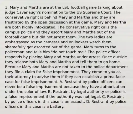 1. Mary and Martha are at the LSU football game talking about judge Cavanaugh's nomination to the US Supreme Court. The conservative right is behind Mary and Martha and they are frustrated by the open discussion at the game. Mary and Martha are both highly intoxicated. The conservative right calls the campus police and they escort Mary and Martha out of the football game but did not arrest them. The two ladies are embarrassed as the cameras and on lookers watch them shamefully get escorted out of the game. Mary turns to the policeman and tells him "do not touch me." The police officer responds by placing Mary and Martha under arrest. Once outside they release both Mary and Martha and tell them to go home. Because Mary and Martha are not taken to the police department they file a claim for False Imprisonment. They come to you as their attorney to advise them if they can establish a prima facie case for false imprisonment. A. Restraint by police officers can never be a false imprisonment because they have authorization under the color of law. B. Restraint by legal authority or police is a false imprisonment if the authority was not legal. C. Restraint by police officers in this case is an assault. D. Restraint by police officers in this case is a battery.