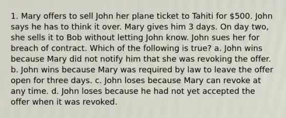 1. Mary offers to sell John her plane ticket to Tahiti for 500. John says he has to think it over. Mary gives him 3 days. On day two, she sells it to Bob without letting John know. John sues her for breach of contract. Which of the following is true? a. John wins because Mary did not notify him that she was revoking the offer. b. John wins because Mary was required by law to leave the offer open for three days. c. John loses because Mary can revoke at any time. d. John loses because he had not yet accepted the offer when it was revoked.