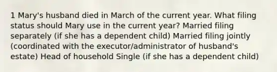 1 Mary's husband died in March of the current year. What filing status should Mary use in the current year? Married filing separately (if she has a dependent child) Married filing jointly (coordinated with the executor/administrator of husband's estate) Head of household Single (if she has a dependent child)