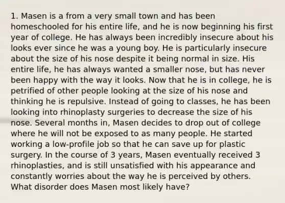 1. Masen is a from a very small town and has been homeschooled for his entire life, and he is now beginning his first year of college. He has always been incredibly insecure about his looks ever since he was a young boy. He is particularly insecure about the size of his nose despite it being normal in size. His entire life, he has always wanted a smaller nose, but has never been happy with the way it looks. Now that he is in college, he is petrified of other people looking at the size of his nose and thinking he is repulsive. Instead of going to classes, he has been looking into rhinoplasty surgeries to decrease the size of his nose. Several months in, Masen decides to drop out of college where he will not be exposed to as many people. He started working a low-profile job so that he can save up for plastic surgery. In the course of 3 years, Masen eventually received 3 rhinoplasties, and is still unsatisfied with his appearance and constantly worries about the way he is perceived by others. What disorder does Masen most likely have?