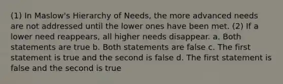 (1) In Maslow's Hierarchy of Needs, the more advanced needs are not addressed until the lower ones have been met. (2) If a lower need reappears, all higher needs disappear. a. Both statements are true b. Both statements are false c. The first statement is true and the second is false d. The first statement is false and the second is true