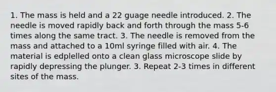 1. The mass is held and a 22 guage needle introduced. 2. The needle is moved rapidly back and forth through the mass 5-6 times along the same tract. 3. The needle is removed from the mass and attached to a 10ml syringe filled with air. 4. The material is edplelled onto a clean glass microscope slide by rapidly depressing the plunger. 3. Repeat 2-3 times in different sites of the mass.