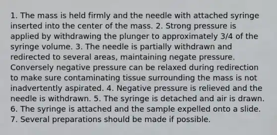 1. The mass is held firmly and the needle with attached syringe inserted into the center of the mass. 2. Strong pressure is applied by withdrawing the plunger to approximately 3/4 of the syringe volume. 3. The needle is partially withdrawn and redirected to several areas, maintaining negate pressure. Conversely negative pressure can be relaxed during redirection to make sure contaminating tissue surrounding the mass is not inadvertently aspirated. 4. Negative pressure is relieved and the needle is withdrawn. 5. The syringe is detached and air is drawn. 6. The syringe is attached and the sample expelled onto a slide. 7. Several preparations should be made if possible.