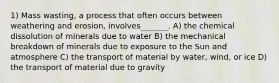 1) Mass wasting, a process that often occurs between weathering and erosion, involves_______. A) the chemical dissolution of minerals due to water B) the mechanical breakdown of minerals due to exposure to the Sun and atmosphere C) the transport of material by water, wind, or ice D) the transport of material due to gravity