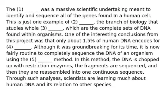 The (1) ______ was a massive scientific undertaking meant to identify and sequence all of the genes found In a human cell. This is just one example of (2) ______, the branch of biology that studies whole (3) ______, which are the complete sets of DNA found within organisms. One of the interesting conclusions from this project was that only about 1.5% of human DNA encodes for (4) _______. Although it was groundbreaking for its time, it is now fairly routine to completely sequence the DNA of an organism using the (5) ______ method. In this method, the DNA is chopped up with restriction enzymes, the fragments are sequenced, and then they are reassembled into one continuous sequence. Through such analyses, scientists are learning much about human DNA and its relation to other species.