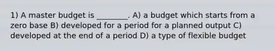 1) A master budget is ________. A) a budget which starts from a zero base B) developed for a period for a planned output C) developed at the end of a period D) a type of flexible budget