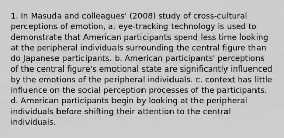 1. In Masuda and colleagues' (2008) study of cross-cultural perceptions of emotion, ﻿﻿a. eye-tracking technology is used to demonstrate that American participants spend less time looking at the peripheral individuals surrounding the central figure than do Japanese participants. ﻿﻿b. American participants' perceptions of the central figure's emotional state are significantly influenced by the emotions of the peripheral individuals. ﻿﻿c. context has little influence on the social perception processes of the participants. ﻿﻿d. American participants begin by looking at the peripheral individuals before shifting their attention to the central individuals.