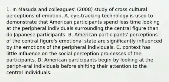 1. In Masuda and colleagues' (2008) study of cross-cultural perceptions of emotion, A. eye-tracking technology is used to demonstrate that American participants spend less time looking at the peripheral individuals surrounding the central figure than do Japanese participants. B. American participants' perceptions of the central figure's emotional state are significantly influenced by the emotions of the peripheral individuals. C. context has little influence on the social perception pro-cesses of the participants. D. American participants begin by looking at the periph-eral individuals before shifting their attention to the central individuals.