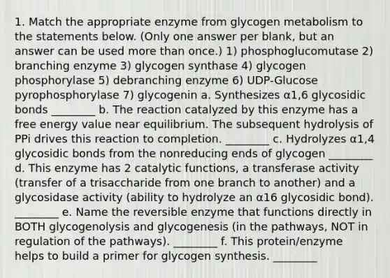 1. Match the appropriate enzyme from glycogen metabolism to the statements below. (Only one answer per blank, but an answer can be used more than once.) 1) phosphoglucomutase 2) branching enzyme 3) glycogen synthase 4) glycogen phosphorylase 5) debranching enzyme 6) UDP-Glucose pyrophosphorylase 7) glycogenin a. Synthesizes α1,6 glycosidic bonds ________ b. The reaction catalyzed by this enzyme has a free energy value near equilibrium. The subsequent hydrolysis of PPi drives this reaction to completion. ________ c. Hydrolyzes α1,4 glycosidic bonds from the nonreducing ends of glycogen ________ d. This enzyme has 2 catalytic functions, a transferase activity (transfer of a trisaccharide from one branch to another) and a glycosidase activity (ability to hydrolyze an α16 glycosidic bond). ________ e. Name the reversible enzyme that functions directly in BOTH glycogenolysis and glycogenesis (in the pathways, NOT in regulation of the pathways). ________ f. This protein/enzyme helps to build a primer for glycogen synthesis. ________