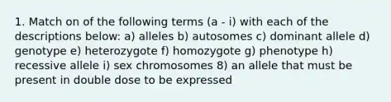 1. Match on of the following terms (a - i) with each of the descriptions below: a) alleles b) autosomes c) dominant allele d) genotype e) heterozygote f) homozygote g) phenotype h) recessive allele i) sex chromosomes 8) an allele that must be present in double dose to be expressed