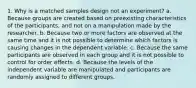 1. Why is a matched samples design not an experiment? a. Because groups are created based on preexisting characteristics of the participants, and not on a manipulation made by the researcher. b. Because two or more factors are observed at the same time and it is not possible to determine which factors is causing changes in the dependent variable. c. Because the same participants are observed in each group and it is not possible to control for order effects. d. Because the levels of the independent variable are manipulated and participants are randomly assigned to different groups.